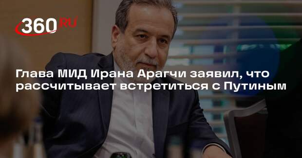 Глава МИД Ирана Арагчи заявил, что рассчитывает встретиться с Путиным