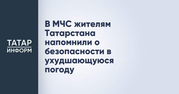 В МЧС жителям Татарстана напомнили о безопасности в ухудшающуюся погоду