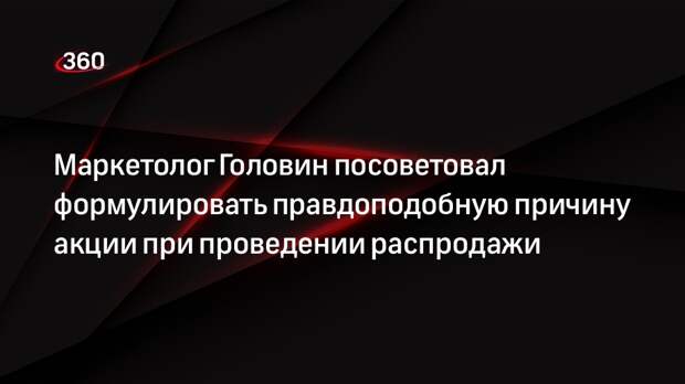 Маркетолог Головин посоветовал формулировать правдоподобную причину акции при проведении распродажи