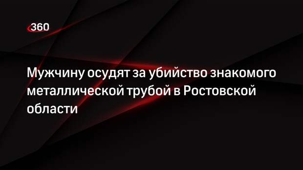Мужчину осудят за убийство знакомого металлической трубой в Ростовской области