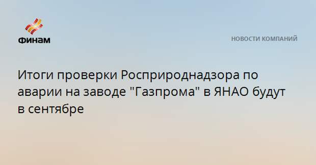 Итоги проверки Росприроднадзора по аварии на заводе "Газпрома" в ЯНАО будут в сентябре