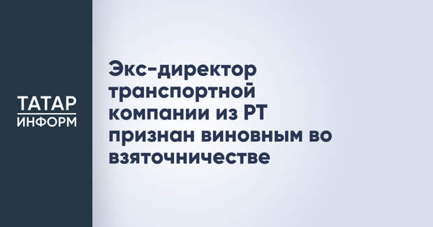 Экс-директор транспортной компании из РТ признан виновным во взяточничестве
