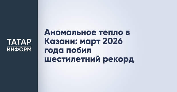 Аномальное тепло в Казани: март 2026 года побил шестилетний рекорд