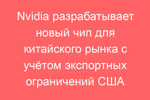 Nvidia разрабатывает новый чип для китайского рынка с учётом экспортных ограничений США