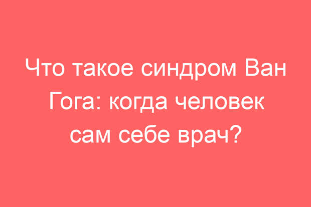Что такое синдром Ван Гога: когда человек сам себе врач?