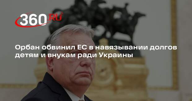 Орбан обвинил ЕС в навязывании долгов детям и внукам ради Украины
