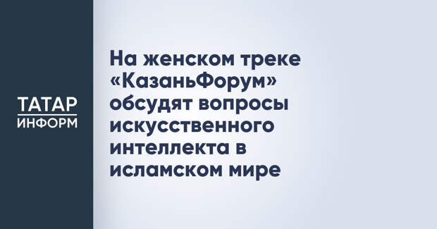 На женском треке «КазаньФорум» обсудят вопросы искусственного интеллекта в исламском мире