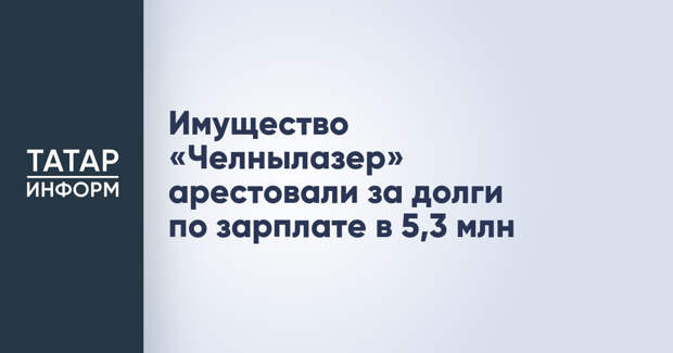 Имущество «Челнылазер» арестовали за долги по зарплате в 5,3 млн