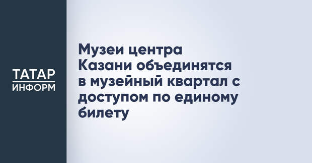 Музеи центра Казани объединятся в музейный квартал с доступом по единому билету