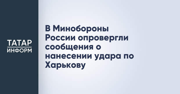 В Минобороны России опровергли сообщения о нанесении удара по Харькову