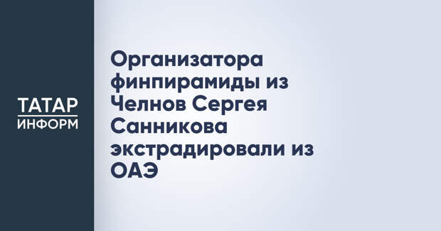 Организатора финпирамиды из Челнов Сергея Санникова экстрадировали из ОАЭ