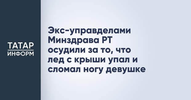 Экс-управделами Минздрава РТ осудили за то, что лед с крыши упал и сломал ногу девушке