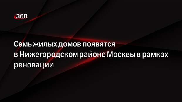 Семь жилых домов появятся в Нижегородском районе Москвы в рамках реновации