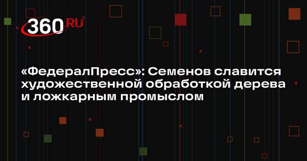 «ФедералПресс»: Семенов славится художественной обработкой дерева и ложкарным промыслом