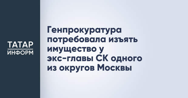 Генпрокуратура потребовала изъять имущество у экс-главы СК одного из округов Москвы