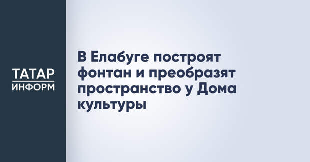 В Елабуге построят фонтан и преобразят пространство у Дома культуры