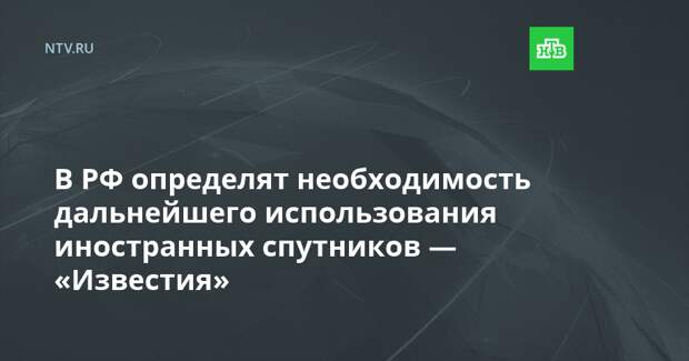 В РФ определят необходимость дальнейшего использования иностранных спутников — «Известия»
