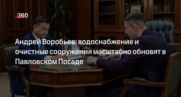 Андрей Воробьев: водоснабжение и очистные сооружения масштабно обновят в Павловском Посаде