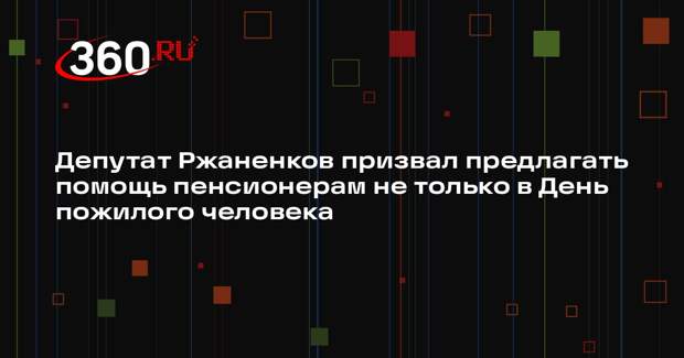 Депутат Ржаненков призвал предлагать помощь пенсионерам не только в День пожилого человека