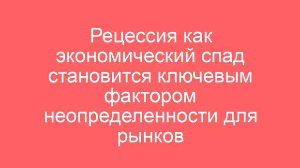 Рецессия как экономический спад становится ключевым фактором неопределенности для рынков
