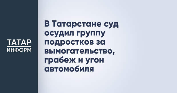 В Татарстане суд осудил группу подростков за вымогательство, грабеж и угон автомобиля