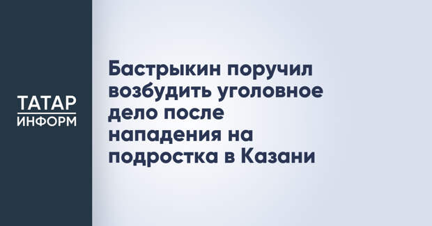 Бастрыкин поручил возбудить уголовное дело после нападения на подростка в Казани