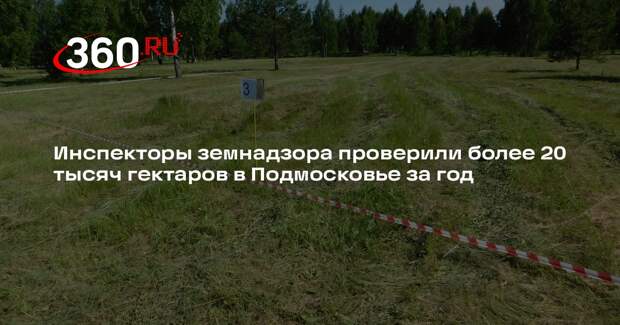 Инспекторы земнадзора проверили более 20 тысяч гектаров в Подмосковье за год