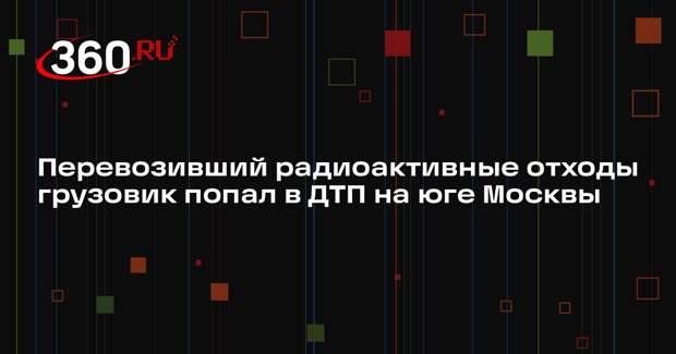 Источник 360.ru: грузовик с радиоактивными отходами попал в аварию на юге Москвы