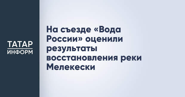 На съезде «Вода России» оценили результаты восстановления реки Мелекески