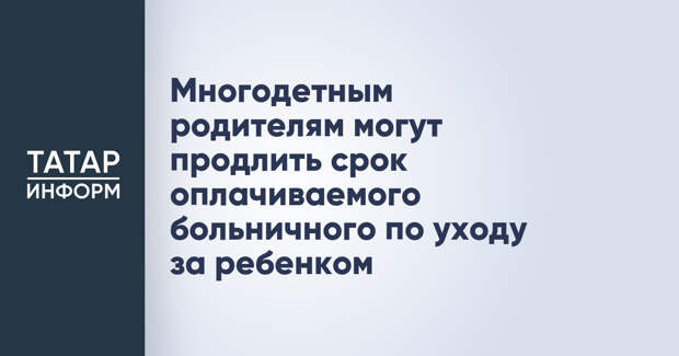 Многодетным родителям могут продлить срок оплачиваемого больничного по уходу за ребенком