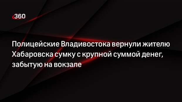 Полицейские Владивостока вернули жителю Хабаровска сумку с крупной суммой денег, забытую на вокзале