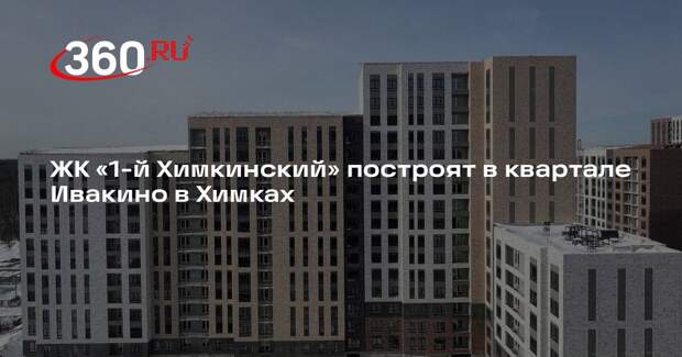 ЖК «1-й Химкинский» построят в квартале Ивакино в Химках