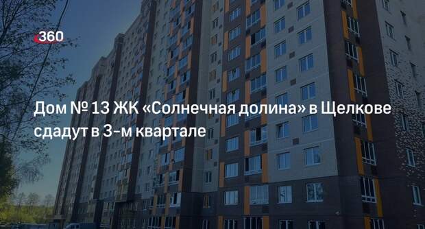Дом № 13 ЖК «Солнечная долина» в Щелкове сдадут в 3-м квартале
