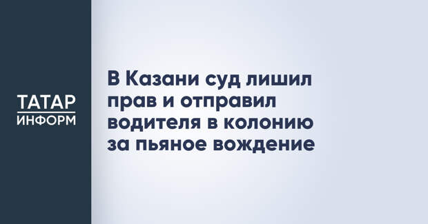 В Казани суд лишил прав и отправил водителя в колонию за пьяное вождение
