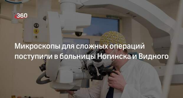 Микроскопы для сложных операций поступили в больницы Ногинска и Видного