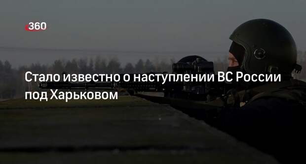 «Военное дело»: ВС РФ ведут наступление под Харьковом на пяти направлениях