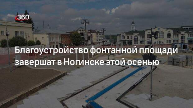 Благоустройство фонтанной площади завершат в Ногинске этой осенью