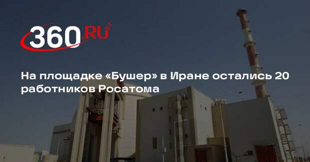 На площадке «Бушер» в Иране остались 20 работников Росатома