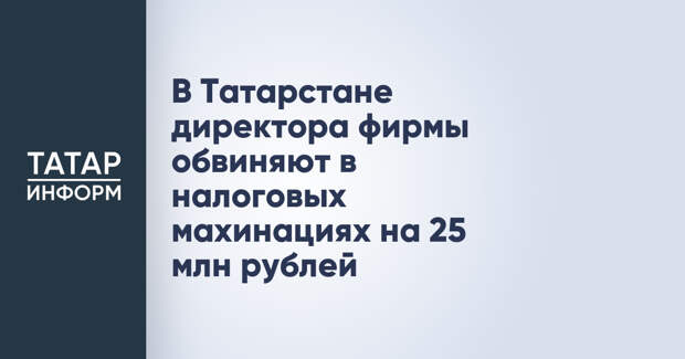 В Татарстане директора фирмы обвиняют в налоговых махинациях на 25 млн рублей