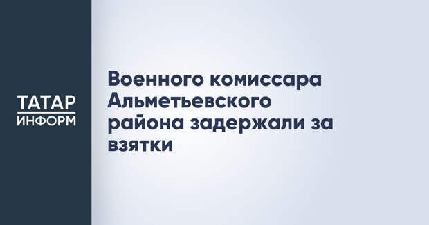 Военного комиссара Альметьевского района задержали за взятки