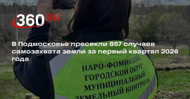 В Подмосковье пресекли 857 случаев самозахвата земли за первый квартал 2026 года