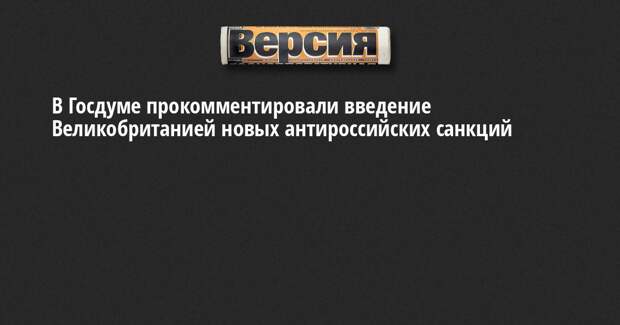 В Госдуме прокомментировали введение Великобританией новых антироссийских санкций
