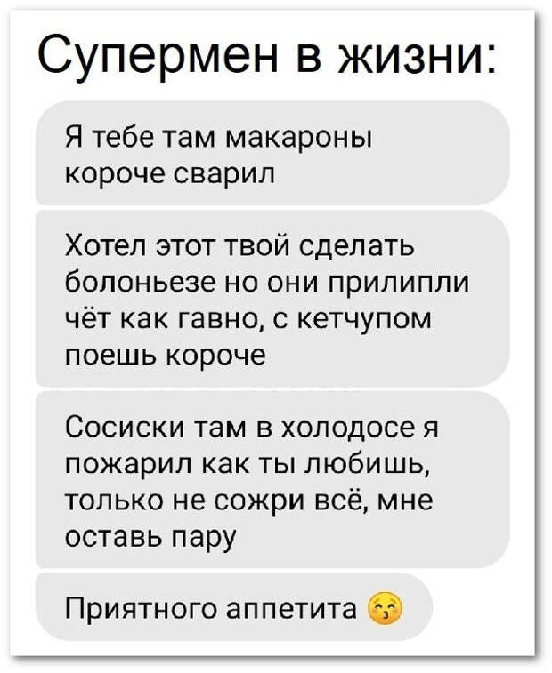 изображение: Супермен в жизни: - Я тебе там макароны короче сварил. Хотел этот твой сделать болоньезе, но они прилипли чёто как говно. Поешь с кетчупом. Сосиски там в холодосе я пожарил, как ты любишь. Только не сожри всё, мне оставь пару. Приятного аппетита! #CМС приколы