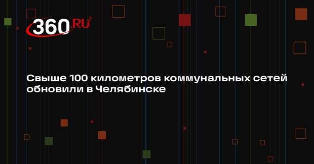 Свыше 100 километров коммунальных сетей обновили в Челябинске