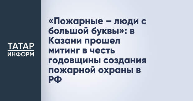 «Пожарные – люди с большой буквы»: в Казани прошел митинг в честь годовщины создания пожарной охраны в РФ