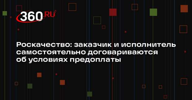 Роскачество: заказчик и исполнитель самостоятельно договариваются об условиях предоплаты