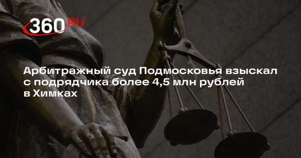 Арбитражный суд Подмосковья взыскал с подрядчика более 4,5 млн рублей в Химках