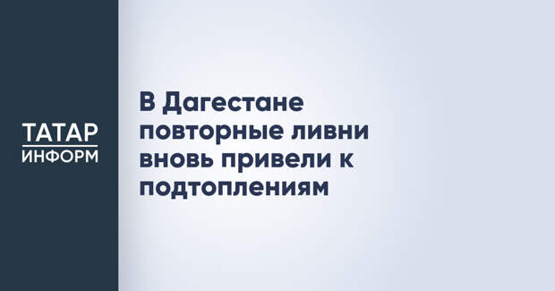В Дагестане повторные ливни вновь привели к подтоплениям