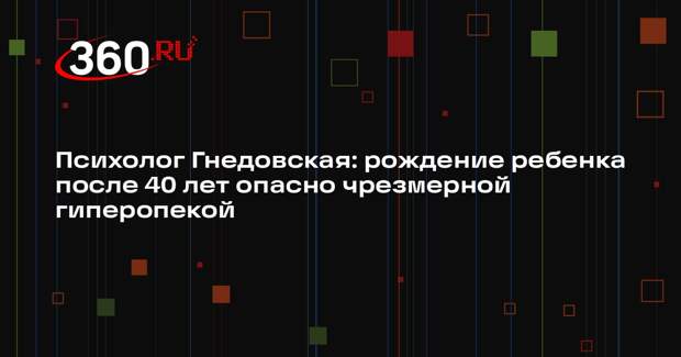 Психолог Гнедовская: рождение ребенка после 40 лет опасно чрезмерной гиперопекой