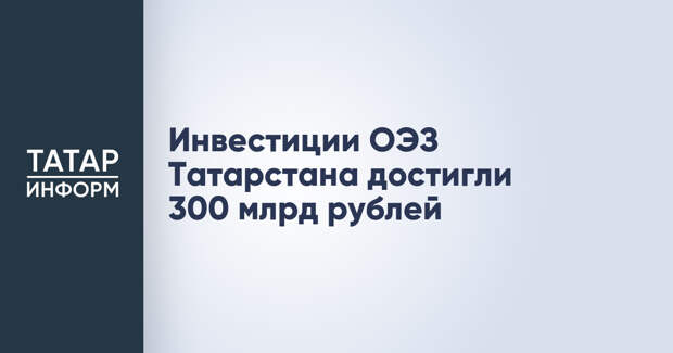 Инвестиции ОЭЗ Татарстана достигли 300 млрд рублей
